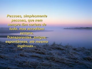 Pessoas, simplesmente pessoas, que nem sempre têm certeza de tudo, mas acreditam sempre. Transparentes, amigas, espontâneas, até mesmo ingênuas... 