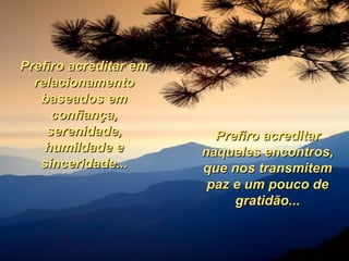 Prefiro acreditar em relacionamento baseados em confiança, serenidade, humildade e sinceridade... Prefiro acreditar naqueles encontros, que nos transmitem paz e um pouco de gratidão... 