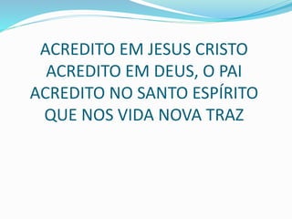 ACREDITO EM JESUS CRISTO
ACREDITO EM DEUS, O PAI
ACREDITO NO SANTO ESPÍRITO
QUE NOS VIDA NOVA TRAZ
 