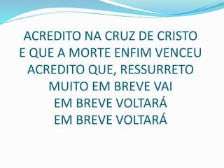 ACREDITO NA CRUZ DE CRISTO
E QUE A MORTE ENFIM VENCEU
ACREDITO QUE, RESSURRETO
MUITO EM BREVE VAI
EM BREVE VOLTARÁ
EM BREVE VOLTARÁ
 