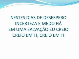 NESTES DIAS DE DESESPERO
INCERTEZA E MEDO HÁ
EM UMA SALVAÇÃO EU CREIO
CREIO EM TI, CREIO EM TI
 