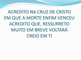 ACREDITO NA CRUZ DE CRISTO
EM QUE A MORTE ENFIM VENCEU
ACREDITO QUE, RESSURRETO
MUITO EM BREVE VOLTARÁ
CREIO EM TI
 