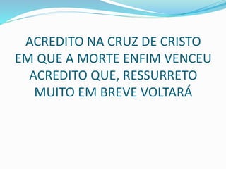 ACREDITO NA CRUZ DE CRISTO
EM QUE A MORTE ENFIM VENCEU
ACREDITO QUE, RESSURRETO
MUITO EM BREVE VOLTARÁ
 