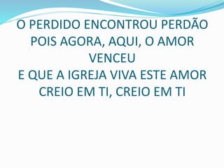 O PERDIDO ENCONTROU PERDÃO
POIS AGORA, AQUI, O AMOR
VENCEU
E QUE A IGREJA VIVA ESTE AMOR
CREIO EM TI, CREIO EM TI
 