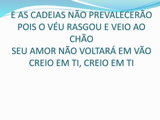 E AS CADEIAS NÃO PREVALECERÃO
POIS O VÉU RASGOU E VEIO AO
CHÃO
SEU AMOR NÃO VOLTARÁ EM VÃO
CREIO EM TI, CREIO EM TI
 