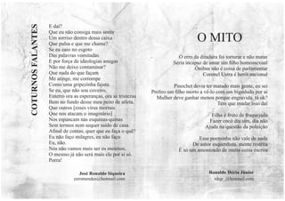 E daí?
Que eu não consiga mais sentir
Um sorriso dentro dessa caixa
Que pulsa e que me chama?
Se eu caio no esgoto
Das palavras vomitadas
E por força de ideologias amigas
Não me deixo contaminar?
Que nada do que façam
Me atinge, me corrompe
Como uma gripezinha fajuta.
Se eu, que não sou coveiro,
Enterro ora as esperanças, ora as tristezas
Bem no fundo desse meu peito de atleta.
Que outros [esses vírus mortais
Que nos atacam o imaginário]
Nos espancam nas esquinas-quinas
Sem termos nem sequer saído de casa.
Aﬁnal de contas, quer que eu faça o quê?
Eu não faço milagres, eu não faço
Eu, não.
Nós não vamos mais ser os mesmos,
O mesmo já não será mais ele por si só.
Porra!
José Ronaldo Siqueira
zeromendes@hotmail.com
COTURNOS
FALANTES
Ronaldo Dória Júnior
rdsjr_@hotmail.com
O erro da ditadura foi torturar e não matar
Seria incapaz de amar um ﬁlho homossexual
Ônibus não é coisa de parlamentar
Coronel Ustra é herói nacional
Pinochet devia ter matado mais gente, eu sei
Preﬁro um ﬁlho morto a vê-lo com um bigodudo por aí
Mulher deve ganhar menos porque engravida, tá ok?
Tem que mudar isso daí
Filha é fruto de fraquejada
Fazer cocô dia sim, dia não
Ajuda na questão da poluição
Esse poeminha não vale de nada
De autor esquerdista, mente restrita
É só um amontoado de muita coisa escrita
O MITO
 