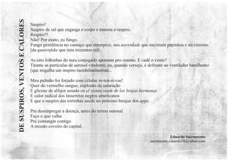Suspiro!
Suspiro de sal que engasga o corpo e maneta o respiro.
Respiro?!
Não! Por exato, eu fungo.
Fungo pestilência no cansaço que entorpece, nos naverdade que encimam papinhos e no cinismo
[da quarenfake que ruiu trezentos mil.
As oito folhinhas do meu conjugado apontam pro outono. E cadê o vento?
Tirante as partículas de aerosol virulento, eu, quando versejo, é defronte ao ventilador barulhento
[que migalha um inspiro rasinhôunôunôun...
Meu pulmão foi forjado com células in-ten-si-vas!
Quer do vermelho sangue, explosão de saturação
E glicose de alfajor assado en el viento verde de las brujas hermanas
E calor radical dos insurretos negros americanos
E que o suspiro das tortinhas azede no próximo breque dos apps.
Pra desempregar a doença, antes do termo outonal
Faço o que valha
Pra comungar contigo
A missão coveiro do capital.
Eduardo Sacramento
sacramento.eduardo74@yahoo.com
DE
SUSPIROS,
VENTOS
E
CALORES
 