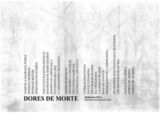 NAQUELA
SAGRADA
TERRA
PESSOAS
MORREM
PESSOAS
MATAM
PERECEM
EM
GUERRA
FOGUETES
DA
INTOLERÂNCIA
DESTROEM
OS
DERRADEIROS
SONHOS
DE
ESPERANÇA
EXTERMINAM
A
PAZ
A
VERDADEIRA
MUDANÇA
DIZIMAM
HOMENS
MULHERES
E
CRIANÇAS
DEVASTAM
FAMÍLIAS
EXTINGUEM
A
INFÂNCIA
VITÍMAS
INOCENTES
DA
VIL
COVARDIA
ESCUDOS
HUMANOS
DA
ARTILHARIA
LÁGRIMAS
DE
DOR
RIOS
DE
SANGUE
PRODUZIDOS
PELA
HIPOCRISIA
DE
HOMENS
INSENSATOS
QUE
DESTROEM
UM
NOVO
RAIAR
DO
DIA
SANGUE
NA
TERRA
DORES
DE
MORTE
DORES
DE
GUERRA.
Robinson Silva
hiatuspoeta@gmail.com
DORES DE MORTE
 