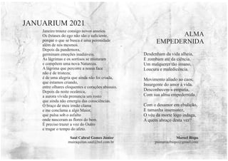 Janeiro trouxe consigo novos anseios.
Os êxtases do ego não são o suﬁciente,
porque o que se busca é uma perenidade
além de nós mesmos.
Depois da pandemora,
germinam emoções inadiáveis.
As lágrimas e os sorrisos se misturam
e compõem uma nova Natureza.
A lágrima que percorre a nossa face
não é de tristeza;
é de uma alegria que ainda não foi criada,
que estamos criando,
entre olhares eloquentes e corações abissais.
Depois da noite oceânica,
a aurora vívida prenuncia um rosto
que ainda não emergiu das consciências.
O braço de meu irmão clama
e me conclama a algo Maior,
que pulsa sob o asfalto
onde nasceram as ﬂores do bem.
É preciso trazer a voz do Outro
e tragar o tempo do afeto.
Saul Cabral Gomes Júnior
muiraquitan.saul@bol.com.br
JANUARIUM 2021
Desdenham da vida alheia,
E zombam até da ciência.
Um malquerer tão insano,
Loucura e maledicência.
Movimento aliado ao caos,
Insurgente do amor à vida.
Desconhecem a empatia,
Com sua alma empedernida.
Com o desamor em ebulição,
E tamanha insensatez,
O véu da morte logo indaga,
A quem abraço desta vez?
ALMA
EMPEDERNIDA
Maroel Bispo
psimaroelbispo@gmail.com
 