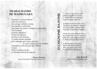 Enquanto a maioria dorme,
estou de uniforme.
Isso porque trabalho a noite,
para ganhar o suﬁciente,
para pagar as contas e comprar os alimentos.
Não reclamo,
somente agradeço!
E não me esqueço,
de Deus e aos homens.
A minha sincera gratidão
pelo emprego que muitos não têm,
[e é esse salário que me mantêm.
Trabalhar a noite até que não é difícil.
É fácil.
Difícil é dormir de dia,
no barulho normal de cada dia.
Marcos Machado
marcosmachado@visaoespiritual.com.br
TRABALHANDO
DE MADRUGADA “- Você é o que você come”.
Aﬁrma alguém de renome.
“- Então não sou ninguém.”
Conclui quem nada tem.
O dinheiro do desvalido some,
Vai parar nas mãos de outrem.
Os necessitados passam fome,
Para que os opulentos folguem.
Ainda por cima há quem tome,
O pouquíssimo que os mantém.
Mal que a todo o país assome
E ainda há quem diga amém.
A desesperança consome,
Quem não detém vintém,
Mas que possui um nome
E nasceu para ser alguém.
O
COGNOME
DA
FOME
Aline Bischoﬀ
aline.b.bischof@gmail.com
 