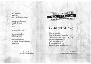 Não pequenina
Não se destina a ninguém
Seja como xiquexique, o avelós
O bioma da caatinga
Selvagem, cortante
E à espera pra ﬂorar
Quando passa a estiagem
Cris Souza
kris_souza@hotmail.com
(NO)R(DESTINA)
me sinto céu
terra seca
um exército de terracota
mar dentro do barco
virada de mesa
lua
ave
nem me sinto agora.
provoco estrelas...
e bem aprendi;
neste jogo desleal
as feridas nunca se fecham
totalmente
Rômulo Ferreira
fb.com/silhuetaartzine
POETA DESESPERADO
www.fb.com/silhuetaartzine
PROCURA LEITOR
 