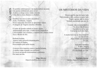 Os portões enferrujaram e as madressilvas secaram.
Um aroma embolorado paira no ar.
A relva se alarga como ondas sonoras.
Uma chuva cinza abastece o chafariz.
Sombras movem-se entre escombros.
Airão. Fordlândia. Arapira.
Vozes espaçadas decoram os aposentos vazios.
A imagem da Virgem consola a História.
O canto do pombo embala as horas vazias.
Amamentado pela mãe, o bebê dorme impassível.
Conversando com a boneca, a menina dos cabelos loiros
Tece o Reino do Sol.
Redoma luzente,
Aquece estes girassóis despedaçados,
De rastros olvidados,
Perscrutados pela noite escura.
A mosca cicia inquieta contra a janela fechada.
A rainha vespa expande seu território.
Os riscos na parede testemunham a presença
Por mais um dia.
Domênico Darone
darone.chagas2017@gmail.com
SOLARIS
Dizem que há algo do outro lado
Não entendo e não conheço o outro lado
Espero apenas que os meus
Tenham encontrado paz por lá.
A morte não compreendemos
Na escuridão ﬁcamos
Aguardamos a luz que
A própria morte nos dará.
A morte trará luz ao desconhecido
Ao não vivido
Que vivido com a morte
O será.
A morte é mistério
É dor e alegria
Alívio e sofrimento
É a dualidade da vida.
OS MISTÉRIOS DA VIDA
Filipe Oliveira
ﬁlipeoliveira02@yahoo.com.br
 