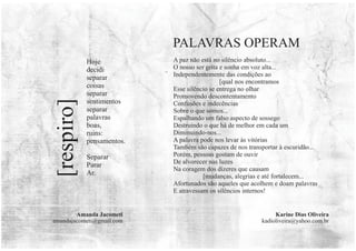 Karine Dias Oliveira
kadioliveira@yahoo.com.br
A paz não está no silêncio absoluto...
O nosso ser grita e sonha em voz alta...
Independentemente das condições ao
[qual nos encontramos
Esse silêncio se entrega no olhar
Promovendo descontentamento
Confusões e indecências
Sobre o que somos...
Espalhando um falso aspecto de sossego
Destruindo o que há de melhor em cada um
Diminuindo-nos...
A palavra pode nos levar às vitórias
Também são capazes de nos transportar à escuridão...
Porém, pessoas gostam de ouvir
De alvorecer nas luzes
Na coragem dos dizeres que causam
[mudanças, alegrias e até fortalecem...
Afortunados são aqueles que acolhem e doam palavras
E atravessam os silêncios internos!
PALAVRAS OPERAM
Hoje
decidi
separar
coisas
separar
sentimentos
separar
palavras
boas,
ruins:
pensamentos.
Separar
Parar
Ar.
[respiro]
Amanda Jacometi
amandajacometi@gmail.com
 