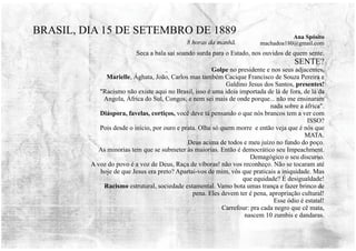 Seca a bala sai soando surda para o Estado, nos ouvidos de quem sente.
SENTE?
Golpe no presidente e nos seus adjacentes.
Marielle, Ághata, João, Carlos mas também Cacique Francisco de Souza Pereira e
Galdino Jesus dos Santos, presentes!
"Racismo não existe aqui no Brasil, isso é uma ideia importada de lá de fora, de lá da
Angola, África do Sul, Congos, e nem sei mais de onde porque... não me ensinaram
nada sobre a áfrica".
Diáspora, favelas, cortiços, você deve tá pensando o que nós brancos tem a ver com
ISSO?
Pois desde o início, por ouro e prata. Olha só quem morre e então veja que é nós que
MATA.
Deus acima de todos e meu juízo no fundo do poço.
As minorias tem que se submeter às maiorias. Então é democrático seu Impeachment.
Demagógico o seu discurso.
A voz do povo é a voz de Deus, Raça de víboras! não vos reconheço. Não se tocaram até
hoje de que Jesus era preto? Apartai-vos de mim, vós que praticais a iniquidade. Mas
que equidade? É desigualdade!
Racismo estrutural, sociedade estamental. Vamo bota umas trança e fazer brinco de
pena. Eles devem ter é pena, apropriação cultural!
Esse ódio é estatal!
Carrefour: pra cada negro que cê mata,
nascem 10 zumbis e dandaras.
BRASIL, DIA 15 DE SETEMBRO DE 1889
8 horas da manhã.
Ana Spósito
machadoa180@gmail.com
 