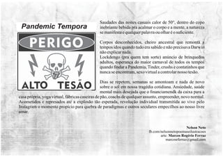 Saudades das noites casuais calor de 50°, dentro do copo
inebriante bebida pra acalmar o corpo e a mente, a natureza
semanifestaequalquerpalavraouolharéo suﬁciente.
Corpos desconhecidos, cheiro ancestral que remonta a
tempos idos quando tudo era sabido e não precisava Darwin
nãoexplicarnada.
Lockdengo (pra quem tem sorte) anúncio de brinquedos
adultos, esperança do maior carnaval de todos os tempos
quando ﬁndar a Pandemia, Tinder, crushs e contatinhos que
nuncaseencontram,sexo virtualacontrolarnosso tesão.
Dias se repetem, semanas se amontoam e nada de novo
sobre o sol em nossa tragédia cotidiana. Ansiedade, saúde
mental mais desejada que o ﬁnanciamendk da caixa para a
casa própria, yoga virtual, fábricas caseiras de pão, coachs de qualquer assunto, empreender, novo normal.
Acometidos e represados até a explosão tão esperada, revolução individual transmitida ao vivo pelo
Instagram o momento propício para quebra de paradigmas e outros seculares empecilhos ao nosso livre
amar.
Nelson Neto
fb.com/nelsonnetopoemaseilustracoes
arte: Marcos Rogério Ferraz
marcosrferraz@gmail.com
 