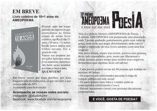 Vem aí o prêmio literário AMEOPOEMA de Poesia.
A editora AMEOPOEMA está preparando uma premiação
onde 5 poetas ganharão gratuitamente grátis com valor de
graça, onde terão que pagar absolutamente nada (ops) a
edição e impressão de seus livros autorais (com uma boa
tiragem).
Não perca tempo, separe seus textos, escreva seus poemas,
deixa tudo separadinho, pois, assim que liberarmos o
edital, teremos pouco tempo para receber esses arquivos.
deixaremos aqui algumas dicas salvadoras:
- Cada pessoa poderá enviar até 40 poemas que tenham no
máximo 40 linhas;
- Os arquivos pré-selecionados passarão à etapa de
votação pública em rede social;
- Os participantes mais lidos e votados serão os
contemplados (infelizmente é isso);
- Haverá lançamento virtual com presença das pessoas
contempladas.
Acompanhe as nossas redes sociais:
instagram: @studiob2mr
facebook: www.facebok.com/ameopoema
Pessoal, após um longo
período de espera eis que
anunciamos as ﬁnais
etapas de nosso livro
coletivo, agoRa já são 11
anos, (10 anos +1) nosso
bonde nunca andou nos
trilhos mesmo. Eis a
graçadavida.
Vamos nos preparar pra
em julho fazermos umas
lives maneiras, fazermos
um baita sarau mundial
pramarcarbemadata.
QUEMVEM?
Em breve vamos dar mais detalhes, por hora
ninguém sabe de muita coisa, só que vai rolar, e que
seráemjulhode2021.
Acompanheparaﬁcaremdia:
Livro coletivo de 10+1 anos do
AMEOPOEMA
EM BREVE
x xxxx xxx xxx xxxx
E VOCÊ, GOSTA DE POESIA?
 