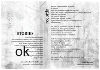 Natália Rezende
natalia.rzd@gmail.com
recorda
sangue em espanhol é feminino
la sangre
nada nas palavras me parece ingênuo
e em cada língua elas possuem uma energia particular
mas isso não é sobre
um sentido holístico
e sim sobre alguma história
é precisamente sobre os cordões perdidos
na memória
um jeito de recordar a história da palavra
é abri-la ao meio, pelas sílabas
depois separar as frestas das letras
e os desenhos de seus traços
além do vácuo entre os fonemas
nada me parece ingênuo nas violências
de qualquer gesto, escolha
nas frases de efeito
na implicação de signiﬁcado
literal ou metafórico
nas fantasias visionárias, no capitalismo
que entorna o leite e o sangue
la sangre
e é preciso olhar direto para as mãos de onde
ela escorre
Uma fração de segundos
E um menino jaz com a cabeça esmigalhada
Em uma parte do mundo que não é o nosso
Mais perto, alguém sorri na praia
E outro faz pizzas na companhia amada
Uma fração de segundos
Choramos
Uma fração de segundos
Sorrimos
Uma fração de segundos
Esquecemos
STORIES
Alessandro José Padin Ferreira
alessandro.padin@gmail.com
ok
 