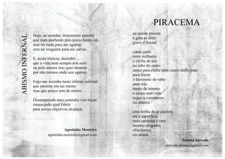 Hoje, ao acordar, tristemente percebi
que num profundo precipício fundo caí,
sem ter nada para me agarrar,
sem ter ninguém para me salvar.
E, nesta tristeza, descobri…
que a vida nem sempre nos sorri
ou pelo menos isso quer mostrar
por não termos onde nos agarrar.
Ergo-me sozinha neste inferno infernal
que persiste em ser eterno
mas que pouco tem de etéreo.
Desamparada meu caminho vou traçar
renascendo qual Fénix
para novos objetivos alcançar.
na queda precisa
a gota se dilui
grave e fractal
como gado
entre milhares
o chifre de um
no rabo do outro
casco pata chifre pata casco chifre pata
para frente
o horizonte do rabo
para trás
rastro de esterco
o corpo sem vida
segue a correnteza
rio abaixo
uma bolha de ar escorre
até a superfície
meu cardume é raro
mesmo afogados
afundamos
rio acima
PIRACEMA
ABISMO
INFERNAL
Tatiana Azevedo
azevedo.tatiana@gmail.com
Agostinha Monteiro
agostinha.monteiro@gmail.com
 