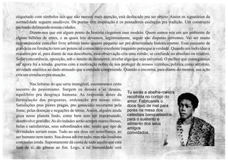 Tu serás a abelha-mestra
recolhida no cortiço do
amor. Fabricareis o
doce favo de mel para
pores na mesa dos
celestiais banqueteados,
para o sustento e
alimento dos seus
amigos
convidados.
‘
etiquetado com símbolos tais que não merece mais atenção, está deslocado pra ser objeto. Assim os signatários da
normalidade seguem saudáveis. Os poetas têm inspiração e os pensadores essências pra tradição. Um constructo
pactuadodelineandonossas cidades.
Dizem-nos que em algum ponto da história elegemos esse modelo. Quem somos nós em um ambiente de
alguns bilhões de entes, e as quais leis devemos, legitimamente, seguir são disputas correntes. Vai ser muito
engrandecedor conceber livre arbítrio tanto quanto pequeno ser pré-determinada historicamente. Esse conjunto de
grandeza ou limitação tem um potencial comunitário excelente enquanto persegue a verdade. Quando um indivíduo a
encontra por aí, para diante de sua descoberta, essa observação cria uma versão, se confunde no absoluto ou relativo.
Sofre concorrência, oposição, sob o intuito de desmentir, revelar algo que seja universal. O melhor que conseguimos
até agora foi a tensão, guerras com a motivação nobre de nos proteger de nossos vizinhos, política como antídoto,
atividade analítica ao dado atrasado que a entidade compreende. Quando o encontra, para diante do mesmo, sua ação
criaumsimulacropraatuação.
Nas leituras do que seria intangível, encontramos certo
socorro do pessimismo. Surgem os deuses e as deusas,
equilíbrio pra desgraça humana. As respostas antes da
formulação das perguntas, ordenação pro nosso sítio.
Satisfações pras piores pragas, pro genocídio recorrente pela
fome, pelas doenças e negações de terras. Assim, alguém ainda
goza nesse planeta lindo, come bem sem ser importunado,
desenvolve gratidão.As divindades serão sempre maravilhosas,
belas e satisfatórias, seus subordinados não, senão que tipo de
divindades seriam essas. Tudo ao seu deus em semelhança, ao
ser humano nem tanto. Sua deusa advém tudo, mas não coaduna
com todas irmãs. Supostamente dá conta de tudo aquilo que está
fora de si, da gênese ao ﬁm. Logo, a tal humanidade está
 