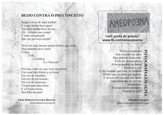 Beijar a boca de uma mulher
É o que minha boca quer!
Encostar minha boca na sua...
Ah... Arrepio nas costas!
É tanta imaginação
Que me provoca ereção!
Deve ser esse mesmo prazer hétero que sinto
Que também deve sentir
O Gay,
O Bi,
A Lésbica
E o Travesti!
Por isso, toda vez que você encontrar
Um casal não hétero a se beijar
Em vez de repudiar...
Em vez de recriminar...
Em vez de satanizar...
Vá procurar uma boca
E vá beijar muito,
Seu ﬁlho da puta!
Fábio Roberto Ferreira Barreto
ferreirabarreto@usp.br
BEIJO CONTRA O PRECONCEITO
Partiu e esqueceu
Seu cinzeiro em mim
Meu pulmão ainda arde
Feito ﬁo desencapado
A cinza queima os dedos
Desbota a voz
E faz lembrar que você foi embora
Partiu sem eu saber que partiria
E deixou três moedas pro Buda
Uma tampinha de cerveja
Apunhalada
E nossa última memória
Passada no café
FOTOGRAFIA
EM
SÉPIA
Thamires Aragão
thamiresaragaot@gmail.com
você gosta de poesia?
www.fb.com/ameopoema
 