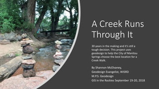 A Creek Runs
Through It
By Shannon McElvaney,
Geodesign Evangelist, WISRD
M.P.S. Geodesign
GIS in the Rockies September 19-20, 2018
30 years in the making and it’s still a
tough decision. This project uses
geodesign to help the City of Manitou
Springs choose the best location for a
Creek Walk.
 