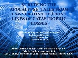American College of Real Estate Lawyers
Fall Annual Meeting
New Orleans, LA
October 19, 2018
SURVIVING THE
APOCALYPSE: TALES FROM
LAWYERS ON THE FRONT
LINES OF CATASTROPHIC
LOSSES
Adam Leitman Bailey, Adam Leitman Bailey, P.C.
Eric D. Rapkin, Akerman LLP
Lee Z. Sher, Sher Garner Cahill Richter Klein & Hilbert, L.L.C.
 