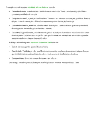 A energia necessária para a atividade interna da terra vem da: 
 Da radioatividade, dos elementos constituintes do interior da Terra, a sua desintegração liberta 
grandes quantidades de energia; 
 Do efeito das marés, a posição combinada da Terra e da lua interfere nos campos gravíticos destes e 
origina ciclos de contrações e dilatações, com consequente libertação de energia. 
 Do bombardeamento primitivo, durante a fase de acreção a Terra acumulou grandes quantidades 
de energia que tem vindo, gradualmente, a libertar; 
 Da contração gravitacional, durante a formação do planeta, os materiais do núcleo metálico foram 
atraídos para o centro da terra, o que fez com que houvesse um aumento de temperatura, pressão 
transformando energia gravítica em térmica. 
A energia necessária para a atividade externa da Terra vem da: 
 Do Sol, ativa os agentes que modelam a Terra; 
 Da atividade Vulcânica, o calor que liberta junto as cristas média oceânicas aquece a água do mar, 
que condiciona o aquecimento da atmosfera e toda uma serie de alterações do clima; 
 Do impactismo, de corpos vindos do espaço com a Terra. 
Esta energia contribui para as alterações morfológicas que ocorrem na superfície da Terra. 
