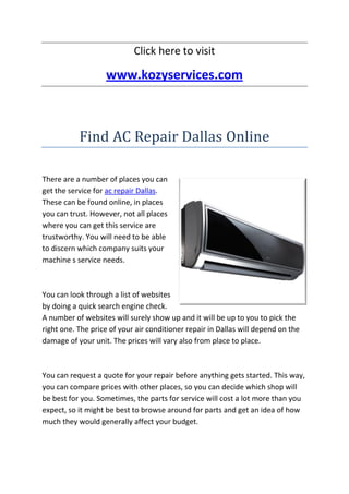 Click here to visit

                   www.kozyservices.com



           Find AC Repair Dallas Online

There are a number of places you can
get the service for ac repair Dallas.
These can be found online, in places
you can trust. However, not all places
where you can get this service are
trustworthy. You will need to be able
to discern which company suits your
machine s service needs.



You can look through a list of websites
by doing a quick search engine check.
A number of websites will surely show up and it will be up to you to pick the
right one. The price of your air conditioner repair in Dallas will depend on the
damage of your unit. The prices will vary also from place to place.



You can request a quote for your repair before anything gets started. This way,
you can compare prices with other places, so you can decide which shop will
be best for you. Sometimes, the parts for service will cost a lot more than you
expect, so it might be best to browse around for parts and get an idea of how
much they would generally affect your budget.
 