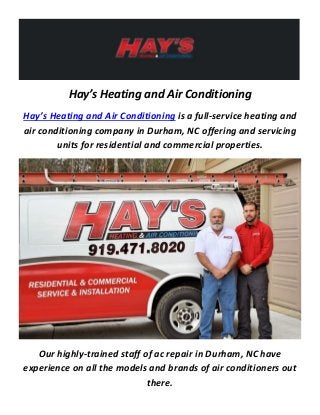 Hay’s Heating and Air Conditioning
Hay’s Heating and Air Conditioning is a full-service heating and
air conditioning company in Durham, NC offering and servicing
units for residential and commercial properties.
Our highly-trained staff of ac repair in Durham, NC have
experience on all the models and brands of air conditioners out
there.
 