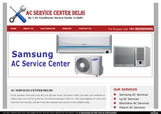 AC SERVICES CENTER DELHI
Every summer is hot and every day you dip into sweat. You know while you enter your bedroom or
office room, you will be in heaven. It’s obvious because of the AC. But what happens if it does not
work for even one day, and the worst, the customer care service is not available today.
To keep your body and mind ice cool, we are here to offer you assistance for AC service and support.
Samsung AC Services
Lg AC Services
Electrolux AC Services
Hitachi AC Services
HOME ABOUT US OUR SERVICES ENQUIRY CONTACT US For Enquiry Call: +91-8826699866
Let your visitors save your web pages as PDF and set many options for the layout! Get a download as PDF link to PDFmyURL!
 