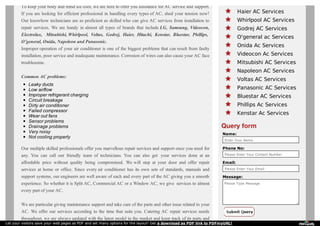 To keep your body and mind ice cool, we are here to offer you assistance for AC service and support.
If you are looking for efficient professional in handling every types of AC, shed your tension now!
Our knowhow technicians are as proficient as skilled who can give AC services from installation to
repair services. We are handy in almost all types of brands that include LG, Samsung, Videocon,
Electrolux, Mitsubishi, Whirlpool, Voltas, Godrej, Haier, Hitachi, Kenstar, Bluestar, Phillips,
O’general, Onida, Napoleon and Panasonic.
Improper operation of your air conditioner is one of the biggest problems that can result from faulty
installation, poor service and inadequate maintenance. Corrosion of wires can also cause your AC face
troublesome.
Common AC problems:
Leaky ducts
Low airflow
Improper refrigerant charging
Circuit breakage
Dirty air conditioner
Failed compressor
Wear out fans
Sensor problems
Drainage problems
Very noisy
Not cooling properly
Our multiple skilled professionals offer you marvellous repair services and support once you need for
any. You can call our friendly team of technicians. You can also get your services done at an
affordable price without quality being compromised. We will step at your door and offer repair
services at home or office. Since every air conditioner has its own sets of standards, manuals and
support systems, our engineers are well aware of each and every part of the AC giving you a smooth
experience. So whether it is Split AC, Commercial AC or a Window AC, we give services to almost
every part of your AC.
We are particular giving maintenance support and take care of the parts and other issue related to your
AC. We offer our services according to the time that suits you. Catering AC repair services needs
throughout, we are always updated with the latest model in the market and keep track of its parts and
Hitachi AC Services
Haier AC Services
Whirlpool AC Services
Godrej AC Services
O'general ac Services
Onida Ac Services
Videocon Ac Services
Mitsubishi AC Services
Napoleon AC Services
Voltas AC Services
Panasonic AC Services
Bluestar AC Services
Phillips Ac Services
Kenstar Ac Services
Name:
Enter Your Name
Phone No:
Please Enter Your Contact Number
Email:
Please Enter Your Email
Message:
Please Type Message
Let your visitors save your web pages as PDF and set many options for the layout! Get a download as PDF link to PDFmyURL!
 