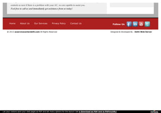 throughout, we are always updated with the latest model in the market and keep track of its parts and
controls so next if there is a problem with your AC, we are capable to assist you.
Feel free to call us and immediately get assistance from us today!
Home About Us Our Services Privacy Policy Contact Us Follow Us
@ 2013 acservicecenterdelhi.com All Rights Reserved Designed & Developed By : Delhi Web Server
Let your visitors save your web pages as PDF and set many options for the layout! Get a download as PDF link to PDFmyURL!
 