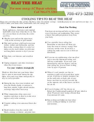 COOLING TIPSTO BEAT THE HEAT
Keep your cool when the days get hot. Put these ideas for summer savings—including many no-cost and low-cost tips—to
work to make your home more comfortable and save energy, too.
Power down to cool off
Home appliances, electronics and standard
light bulbs create heat when they’re on. The
less you use them on a hot day, the cooler
you’ll be.
Check Fan Working
Fans keep air moving and help you feel cooler,
even if you have air conditioning. They create
a breeze that pulls perspiration away from
your body.
 Use a portable fan or ceiling fan.
Remember to turn them off when you
leave the room to conserve energy. Fans
cool you, not the room. If you have a
ceiling fan, make sure it is set to blow air
downward.
 If you use air conditioning, a fan can allow
you to raise the thermostat setting and
still stay comfortable. If you raise your
thermostat by only two degrees and use
your ceiling fan, you can lower cooling
costs by up to 14 percent.
 When it’s cool outside, use fans in
windows to pull cool air in and draw warm
air out. Abox fan or window-mounted fan
on the north side or shady side of your
house can draw in cool air.A second fan
on the opposite side of the house can blow
hot air out.
 If you’re buying a AC fan, choose an
Rafael Air Conditioning® qualified AC unit, which is
about 50 percent more energy efficient than
Conventional AC units.
 Run cooktop and bathroom fans when
you’re cooking or bathing to vent heat
and moisture.
 Skip the oven and use the microwave,
cook on the stovetop or grill outside.
 Wait until you have a full load to run your
clothes washer and dishwasher, and run
them in the evening when it’s cooler. Let
dishes air dry, wash clothes in cold water
and hang them outside to dry if you can.
 Take short, cool showers and avoid hot
baths.
 Unplug computers and other electronics
when they’re not in use.
Use your windows strategically
Windows allow heat into your home when
they’re open or uncovered during the day.
Open, close and cover them strategically to
stay as cool as possible.
 During the day, close your windows and
close the blinds, shades or curtains to
keep heat outside. Light-colored window
coverings help reflect heat away.
 When temperatures drop, open your
windows and doors to draw in cooler air at
night or early in the morning.
 Consider adding a low-emission film to the
panes.
 Shield windows from the outside with
blinds, awnings or shutters and plant trees
or tall shrubs to filter sunlight before it
enters your house.
BEAT THE HEAT
For more energy AC Repair solutions.
Call 786.475.3280
 