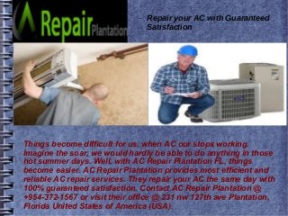 – Repair your AC with Guaranteed
Satisfaction
Things become difficult for us, when AC our stops working.
Imagine the soar, we would hardly be able to do anything in those
hot summer days. Well, with AC Repair Plantation FL, things
become easier. AC Repair Plantation provides most efficient and
reliable AC repair services. They repair your AC the same day with
100% guaranteed satisfaction. Contact AC Repair Plantation @
+954-372-1567 or visit their office @ 231 nw 127th ave Plantation,
Florida United States of America (USA).
 
