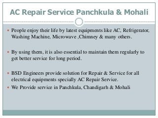 AC Repair Service Panchkula & Mohali
 People enjoy their life by latest equipments like AC, Refrigerator,
Washing Machine, Microwave ,Chimney & many others.
 By using them, it is also essential to maintain them regularly to
get better service for long period.
 BSD Engineers provide solution for Repair & Service for all
electrical equipments specially AC Repair Service.
 We Provide service in Panchkula, Chandigarh & Mohali
 