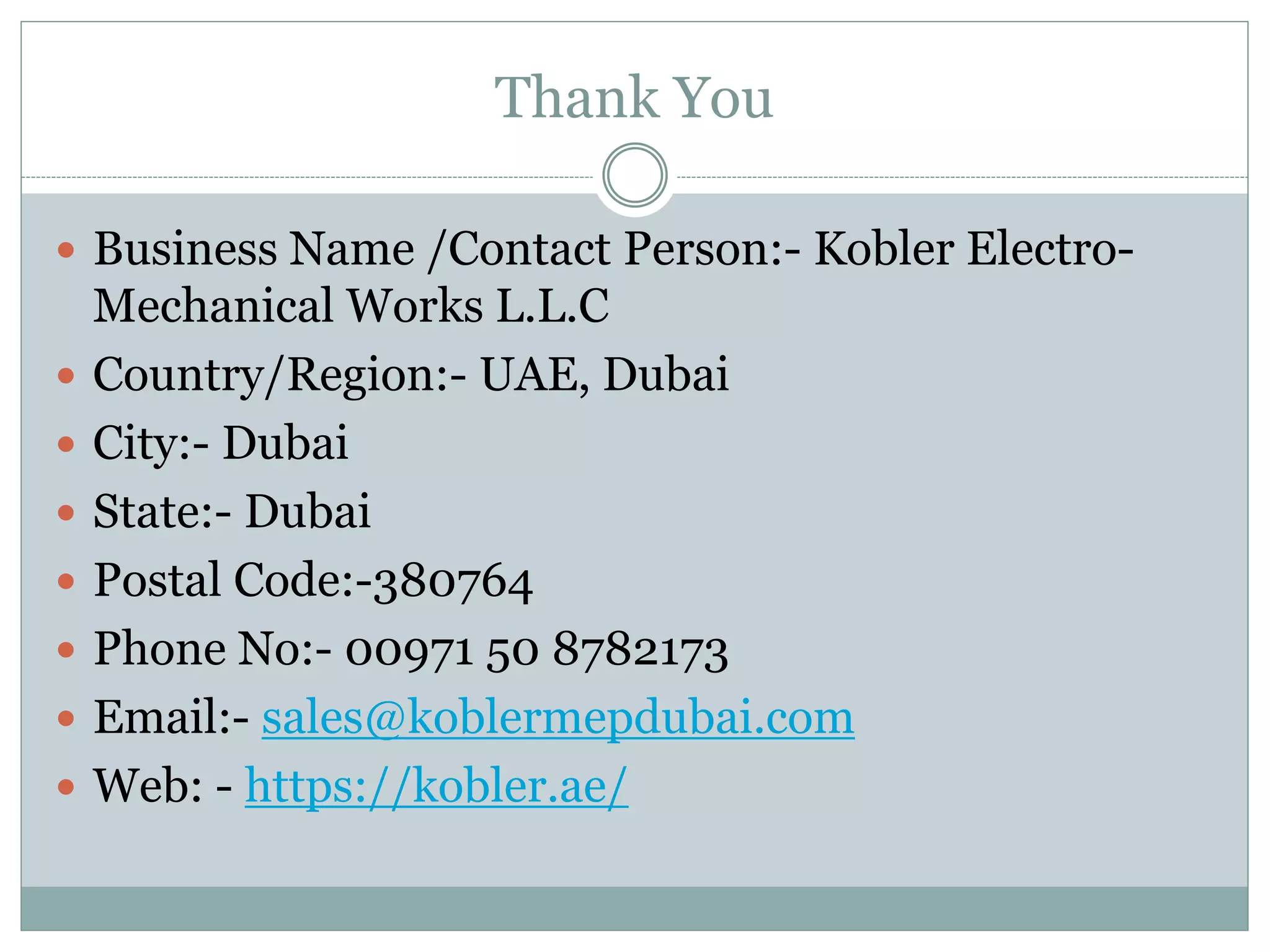 Thank You
 Business Name /Contact Person:- Kobler Electro-
Mechanical Works L.L.C
 Country/Region:- UAE, Dubai
 City:- Dubai
 State:- Dubai
 Postal Code:-380764
 Phone No:- 00971 50 8782173
 Email:- sales@koblermepdubai.com
 Web: - https://kobler.ae/
 
