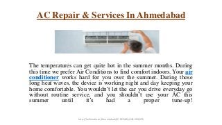 AC Repair & Services In Ahmedabad
The temperatures can get quite hot in the summer months. During
this time we prefer Air Conditions to find comfort indoors. Your air
conditioner works hard for you over the summer. During those
long heat waves, the device is working night and day keeping your
home comfortable. You wouldn’t let the car you drive everyday go
without routine service, and you shouldn’t use your AC this
summer until it’s had a proper tune-up!
http://helloindia.co/Ahmedabad/AC-REPAIR-AND-SERVICE
 