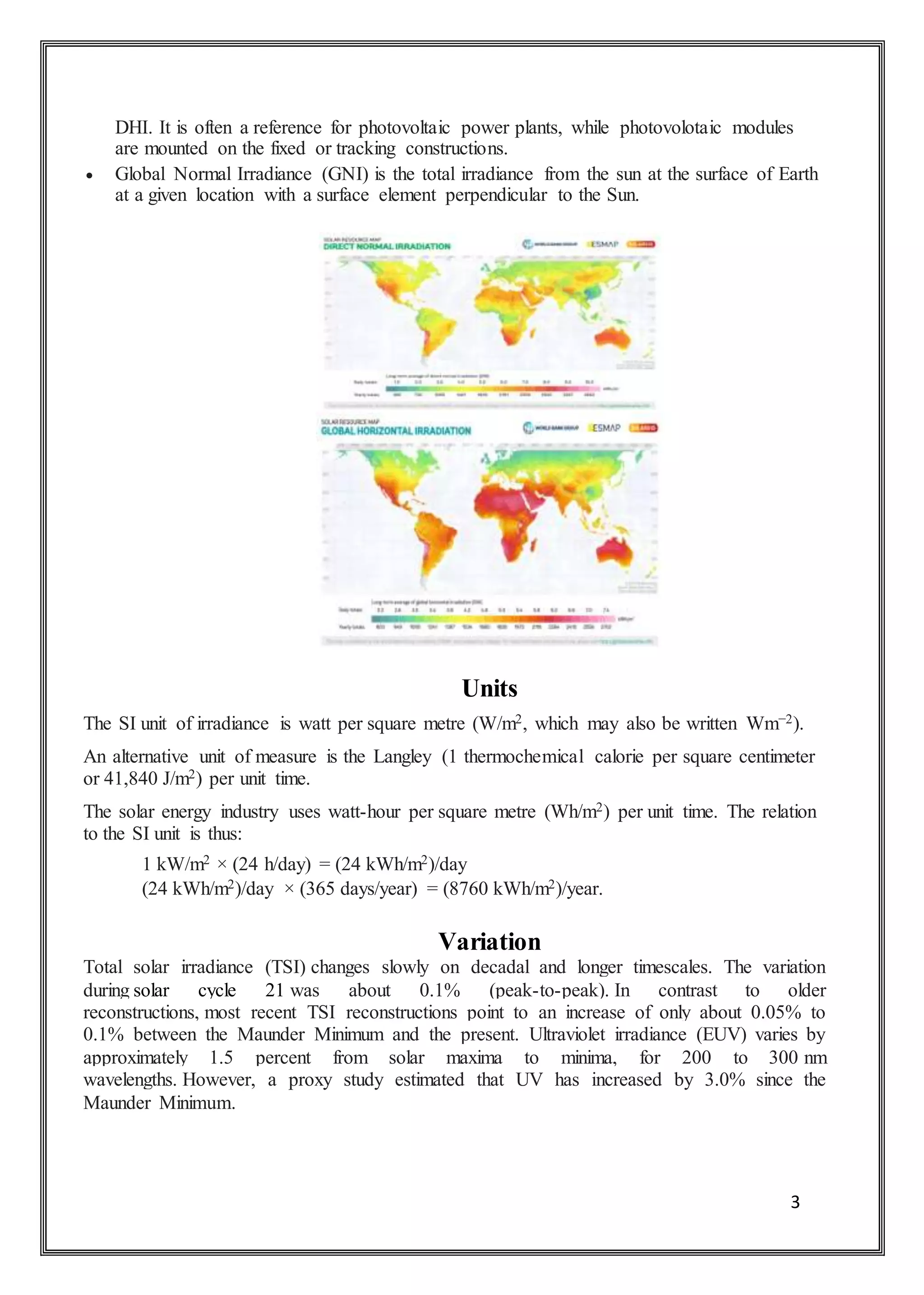 3
DHI. It is often a reference for photovoltaic power plants, while photovolotaic modules
are mounted on the fixed or tracking constructions.
 Global Normal Irradiance (GNI) is the total irradiance from the sun at the surface of Earth
at a given location with a surface element perpendicular to the Sun.
Units
The SI unit of irradiance is watt per square metre (W/m2, which may also be written Wm−2).
An alternative unit of measure is the Langley (1 thermochemical calorie per square centimeter
or 41,840 J/m2) per unit time.
The solar energy industry uses watt-hour per square metre (Wh/m2) per unit time. The relation
to the SI unit is thus:
1 kW/m2 × (24 h/day) = (24 kWh/m2)/day
(24 kWh/m2)/day × (365 days/year) = (8760 kWh/m2)/year.
Variation
Total solar irradiance (TSI) changes slowly on decadal and longer timescales. The variation
during solar cycle 21 was about 0.1% (peak-to-peak). In contrast to older
reconstructions, most recent TSI reconstructions point to an increase of only about 0.05% to
0.1% between the Maunder Minimum and the present. Ultraviolet irradiance (EUV) varies by
approximately 1.5 percent from solar maxima to minima, for 200 to 300 nm
wavelengths. However, a proxy study estimated that UV has increased by 3.0% since the
Maunder Minimum.
 