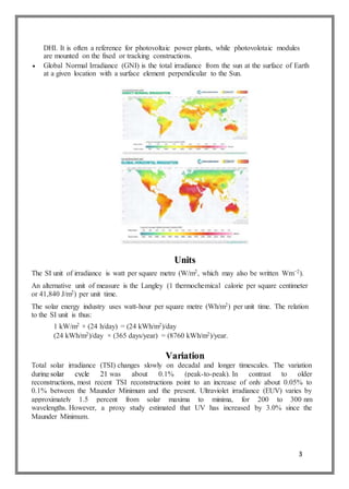 3
DHI. It is often a reference for photovoltaic power plants, while photovolotaic modules
are mounted on the fixed or tracking constructions.
 Global Normal Irradiance (GNI) is the total irradiance from the sun at the surface of Earth
at a given location with a surface element perpendicular to the Sun.
Units
The SI unit of irradiance is watt per square metre (W/m2, which may also be written Wm−2).
An alternative unit of measure is the Langley (1 thermochemical calorie per square centimeter
or 41,840 J/m2) per unit time.
The solar energy industry uses watt-hour per square metre (Wh/m2) per unit time. The relation
to the SI unit is thus:
1 kW/m2 × (24 h/day) = (24 kWh/m2)/day
(24 kWh/m2)/day × (365 days/year) = (8760 kWh/m2)/year.
Variation
Total solar irradiance (TSI) changes slowly on decadal and longer timescales. The variation
during solar cycle 21 was about 0.1% (peak-to-peak). In contrast to older
reconstructions, most recent TSI reconstructions point to an increase of only about 0.05% to
0.1% between the Maunder Minimum and the present. Ultraviolet irradiance (EUV) varies by
approximately 1.5 percent from solar maxima to minima, for 200 to 300 nm
wavelengths. However, a proxy study estimated that UV has increased by 3.0% since the
Maunder Minimum.
 