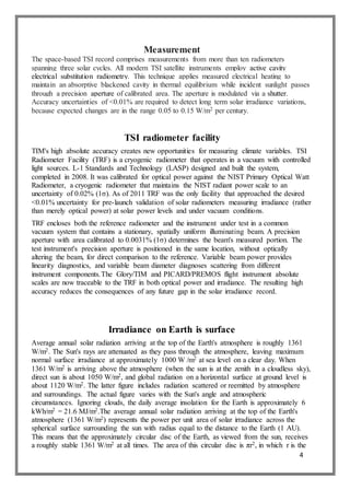 4
Measurement
The space-based TSI record comprises measurements from more than ten radiometers
spanning three solar cycles. All modern TSI satellite instruments employ active cavity
electrical substitution radiometry. This technique applies measured electrical heating to
maintain an absorptive blackened cavity in thermal equilibrium while incident sunlight passes
through a precision aperture of calibrated area. The aperture is modulated via a shutter.
Accuracy uncertainties of <0.01% are required to detect long term solar irradiance variations,
because expected changes are in the range 0.05 to 0.15 W/m2 per century.
TSI radiometer facility
TIM's high absolute accuracy creates new opportunities for measuring climate variables. TSI
Radiometer Facility (TRF) is a cryogenic radiometer that operates in a vacuum with controlled
light sources. L-1 Standards and Technology (LASP) designed and built the system,
completed in 2008. It was calibrated for optical power against the NIST Primary Optical Watt
Radiometer, a cryogenic radiometer that maintains the NIST radiant power scale to an
uncertainty of 0.02% (1σ). As of 2011 TRF was the only facility that approached the desired
<0.01% uncertainty for pre-launch validation of solar radiometers measuring irradiance (rather
than merely optical power) at solar power levels and under vacuum conditions.
TRF encloses both the reference radiometer and the instrument under test in a common
vacuum system that contains a stationary, spatially uniform illuminating beam. A precision
aperture with area calibrated to 0.0031% (1σ) determines the beam's measured portion. The
test instrument's precision aperture is positioned in the same location, without optically
altering the beam, for direct comparison to the reference. Variable beam power provides
linearity diagnostics, and variable beam diameter diagnoses scattering from different
instrument components.The Glory/TIM and PICARD/PREMOS flight instrument absolute
scales are now traceable to the TRF in both optical power and irradiance. The resulting high
accuracy reduces the consequences of any future gap in the solar irradiance record.
Irradiance on Earth is surface
Average annual solar radiation arriving at the top of the Earth's atmosphere is roughly 1361
W/m2. The Sun's rays are attenuated as they pass through the atmosphere, leaving maximum
normal surface irradiance at approximately 1000 W /m2 at sea level on a clear day. When
1361 W/m2 is arriving above the atmosphere (when the sun is at the zenith in a cloudless sky),
direct sun is about 1050 W/m2, and global radiation on a horizontal surface at ground level is
about 1120 W/m2. The latter figure includes radiation scattered or reemitted by atmosphere
and surroundings. The actual figure varies with the Sun's angle and atmospheric
circumstances. Ignoring clouds, the daily average insolation for the Earth is approximately 6
kWh/m2 = 21.6 MJ/m2.The average annual solar radiation arriving at the top of the Earth's
atmosphere (1361 W/m2) represents the power per unit area of solar irradiance across the
spherical surface surrounding the sun with radius equal to the distance to the Earth (1 AU).
This means that the approximately circular disc of the Earth, as viewed from the sun, receives
a roughly stable 1361 W/m2 at all times. The area of this circular disc is πr2, in which r is the
 