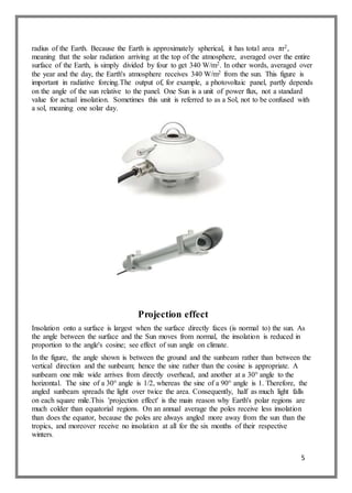 5
radius of the Earth. Because the Earth is approximately spherical, it has total area πr2,
meaning that the solar radiation arriving at the top of the atmosphere, averaged over the entire
surface of the Earth, is simply divided by four to get 340 W/m2. In other words, averaged over
the year and the day, the Earth's atmosphere receives 340 W/m2 from the sun. This figure is
important in radiative forcing.The output of, for example, a photovoltaic panel, partly depends
on the angle of the sun relative to the panel. One Sun is a unit of power flux, not a standard
value for actual insolation. Sometimes this unit is referred to as a Sol, not to be confused with
a sol, meaning one solar day.
Projection effect
Insolation onto a surface is largest when the surface directly faces (is normal to) the sun. As
the angle between the surface and the Sun moves from normal, the insolation is reduced in
proportion to the angle's cosine; see effect of sun angle on climate.
In the figure, the angle shown is between the ground and the sunbeam rather than between the
vertical direction and the sunbeam; hence the sine rather than the cosine is appropriate. A
sunbeam one mile wide arrives from directly overhead, and another at a 30° angle to the
horizontal. The sine of a 30° angle is 1/2, whereas the sine of a 90° angle is 1. Therefore, the
angled sunbeam spreads the light over twice the area. Consequently, half as much light falls
on each square mile.This 'projection effect' is the main reason why Earth's polar regions are
much colder than equatorial regions. On an annual average the poles receive less insolation
than does the equator, because the poles are always angled more away from the sun than the
tropics, and moreover receive no insolation at all for the six months of their respective
winters.
 