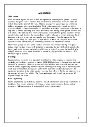 6
Applications
Solar power
Solar irradiation figures are used to plan the deployment of solar power systems. In many
countries the figures can be obtained from an insolation map or from insolation tables that
reflect data over the prior 30–50 years. Different solar power technologies are able to use
different component of the total irradiation. While solar photovoltaics panels are able to
convert to electricity both direct irradiation and diffuse irradiation, concentrated solar power is
only able to operate efficiently with direct irradiation, thus making these systems suitable only
in locations with relatively low cloud cover.Because solar collectors panels are almost always
mounted at an angle towards the sun, insolation must be adjusted to prevent estimates that are
inaccurately low for winter and inaccurately high for summer. This also means that the
amount of sun falling on a solar panel at high latitude is not as low compared to one at the
equator as would appear from just considering insolation on a horizontal surface.
Photovoltaic panels are rated under standard conditions to determine the Wp (watt peak)
rating, which can then be used with insolation to determine the expected output, adjusted by
factors such as tilt, tracking and shading (which can be included to create the installed Wp
rating).] Insolation values range from 800 to 950 kWh/(kWp·y) in Norway to up to 2,900
kWh/(kWp·y) in Australia.
Buildings
In construction, insolation is an important consideration when designing a building for a
particular site.Insolation variation by month; 1984–1993 averages for January (top) and April
(bottom)The projection effect can be used to design buildings that are cool in summer and
warm in winter, by providing vertical windows on the equator-facing side of the building (the
south face in the northern hemisphere, or the north face in the southern hemisphere): this
maximizes insolation in the winter months when the Sun is low in the sky and minimizes it in
the summer when the Sun is high. (The Sun's north/south path through the sky spans 47
degrees through the year).
Civil engineering
In civil engineering and hydrology, numerical models of snowmelt runoff use observations of
insolation. This permits estimation of the rate at which water is released from a melting
snowpack. Field measurement is accomplished using a pyranometer.
 