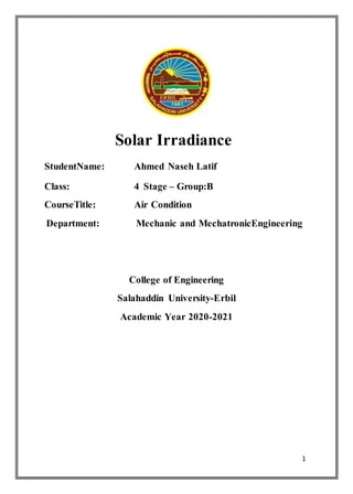 1
Solar Irradiance
StudentName: Ahmed Naseh Latif
Class: 4 Stage – Group:B
CourseTitle: Air Condition
Department: Mechanic and MechatronicEngineering
College of Engineering
Salahaddin University-Erbil
Academic Year 2020-2021
 
