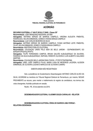 Poder Judiciário
TRIBUNAL REGIONAL ELEITORAL DE PERNAMBUCO
ACÓRDÃO
RECURSO ELEITORAL nº 140-57.2016.6.17.0045 - Classe 30ª
Recorrente(s)s: JOÃO MENDONÇA BEZERRA JATOBÁ
Advogados: ANTÔNIO SÉRGIO DE BARROS CAMPELO, VIRGÍNIA AUGUSTA PIMENTEL
RODRIGUES, KELVIN EMMANOEL GOMES E RAÍSSA BRAGA CAMPELO
Recorrente(s)s: LUIZ CARLOS BEZERRA DA SILVA
Advogados: ANTÔNIO SÉRGIO DE BARROS CAMPELO, PLÍNIO ANTÔNIO LEITE PIMENTEL
FILHO, KELVIN EMMANOEL GOMES E RAÍSSA BRAGA CAMPELO
Recorrido(s)s: MIISTÉRIO PÚBLICO ELEITORAL
Recorrido(s)s: COLIGAÇÃO UNIÃO PELO BEM DE BELO JARDIM - SD/PMDB/DEM/PC DO
B/PEN/PV/PHS/PSL/PP/PTC
Advogados: FILIPE FERNANDES CAMPOS, BRUNA GALVÃO ALBUQUERQUE DA SILVEIRA,
RODRIGO DA SILVA ALBUQUERQUE, RAPHAEL PARENTE OLIVEIRA E LUÍS ALBERTO GALLINDO
MARTINS
Recorrido(s)s: COLIGAÇÃO BELO JARDIM PARA TODOS - PT/PDT/PTB/PRB/PMN
Advogados: URIEL JOSÉ CAMPELO FILHO, MARIA LUISA DE MEDEIROS LACERDA, ALISSON
EMMANUEL DE OLIVEIRA LUCENA E MARCÍLIO DE OLIVEIRA CUMARU
EMENTAAINDA NÃO REGISTRADA!
Sob a presidência do Excelentíssimo Desembargador ANTONIO CARLOS ALVES DA
SILVA, ACORDAM os membros do Tribunal Regional Eleitoral de Pernambuco, por maioria, NEGAR
PROVIMENTO ao recurso, para manter o indeferimento do registro da candidatura, nos termos dos
votos divergentes. Acórdão publicado em sessão.
Recife - PE, 30 de setembro de 2016.
DESEMBARGADOR ELEITORAL VLADIMIR SOUZA CARVALHO - RELATOR
DESEMBARGADORA ELEITORAL ÉRIKA DE BARROS LIMA FERRAZ -
RELATORA DESIGNADA
 