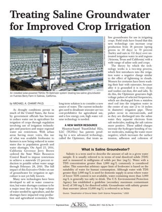 Reprinted from October 2015 •Vol.45,No.10
by MICHAEL A. CHAMP, PH.D.
As drought conditions persist in
much of the United States, the focus
by government officials has become
to reduce water use in agriculture for
irrigation of crops through regulation
involving use of irrigation technolo-
gies and practices and major regional
water use restrictions. With urban
areas having more votes, this use
of what was available freshwater to
farmers is now being reduced in some
states due to population growth and
water shortages. On April 25, 2014,
California Governor Jerry Brown
ordered the State Water Resources
Control Board to impose restrictions
to achieve a statewide 25 percent re-
duction in potable urban water usage
through February 28, 2016. The full
impact of this Executive Order on use
of groundwater for irrigation in agri-
culture is not yet fully known.
Many new technologies have been
developed to aid in water conserva-
tion, but water shortages continue to be
a major issue due to the large volume
of water needed by agriculture, and the
shortages have impacted crop produc-
tion and agricultural economics. One
long-term solution is to consider a new
source of water. The current technolo-
gies used to desalinate seawater are too
cost-prohibitive for agricultural use,
and a low energy cost, high water vol-
ume technology is needed.
A NEW WATER RESOURCE
Houston-based TransGlobal H2o,
LLC (TGH2o) has patents pend-
ing for a new advanced technology,
called the Optimizer, that treats sa-
line groundwater for use in irrigating
crops. Field trials have found that this
new technology can increase crop
production from 18 percent (spring
greens in 30 days) to 70 percent
(barley and oats in 112 days) over un-
treated irrigation water in arid regions
(Arizona, Texas and California) with a
wide range of saline soils and crops.
The theory by which the tech-
nology works is a two-step process,
which first introduces into the irriga-
tion water a negative charge similar
to the effect of lightening in clouds.
Women for centuries have been wash-
ing their hair with rainwater, because
after it is grounded it is very clean
and washes out dust, dirt and salts. To
do this, the Optimizer generates high
voltage pulses of selected frequencies,
which are discharged from a stainless
steel rod into the irrigation water in
the center of any size (2 to 14 inches
in diameter) irrigation pipe. These
pulses occur in microseconds, and
as they are discharged into the saline
water they separate electrons from
salt molecules, making the salt cations
more positive. These added charges
increase the hydrogen bonding of wa-
ter molecules, making the water more
negative, which increases the surface
tension, adhesion and cohesion of
Treating Saline Groundwater
for Improved Crop Irrigation
What is Saline Groundwater?
Salinity is a term used to describe the amount of salt in a given water
sample. It is usually referred to in terms of total dissolved solids (TDS)
and is measured in milligrams of solids per liter (mg/L). Water with a
TDS concentration greater than 1,000 mg/L commonly is considered
saline. This somewhat arbitrary upper limit of freshwater is based on the
suitability of water for human consumption. Although water with TDS
greater than 1,000 mg/L is used for domestic supply in areas where water
of lower TDS content is not available, water containing more than 3,000
mg/L is generally too salty to drink. The U.S. Environmental Protection
Agency has established a guideline (secondary maximum contaminant
level) of 500 mg/L for dissolved solids. Groundwater with salinity greater
than seawater (about 35,000 mg/L) is referred to as brine.
Source: “Desalination of Ground Water: Earth Science Perspectives,” USGS
An installed solar-powered TGH2o T6 Optimizer system treating low-saline groundwater
on Fuentes Berry Farm in Salinas, California.
PHOTOSCOURTESYOFMICHAELCHAMP
 