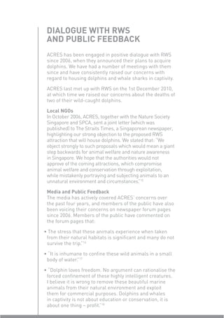 DIALOGUE WITH RWS
 AND PUBLIC FEEDBACK
 ACRES has been engaged in positive dialogue with RWS
 since 2006, when they announced their plans to acquire
 dolphins. We have had a number of meetings with them
 since and have consistently raised our concerns with
 regard to housing dolphins and whale sharks in captivity.

 ACRES last met up with RWS on the 1st December 2010,
 at which time we raised our concerns about the deaths of
 two of their wild-caught dolphins.

 Local NGOs
 In October 2006, ACRES, together with the Nature Society
 Singapore and SPCA, sent a joint letter (which was
 published) to The Straits Times, a Singaporean newspaper,
 highlighting our strong objection to the proposed RWS
 attraction that will house dolphins. We stated that: “We
 object strongly to such proposals which would mean a giant
 step backwards for animal welfare and nature awareness
 in Singapore. We hope that the authorities would not
 approve of the coming attractions, which compromise
 animal welfare and conservation through exploitation,
 while mistakenly portraying and subjecting animals to an
 unnatural environment and circumstances. 15 ”

 Media and Public Feedback
 The media has actively covered ACRES’ concerns over
 the past four years, and members of the public have also
 been voicing their concerns on newspaper forum pages
 since 2006. Members of the public have commented on
 the forum pages that:

• The stress that these animals experience when taken
 from their natural habitats is signiﬁcant and many do not
 survive the trip. 16
                 ”

• “It is inhumane to conﬁne these wild animals in a small
 body of water. 17
               ”

• “Dolphin loves freedom. No argument can rationalise the
 forced conﬁnement of these highly intelligent creatures.
 I believe it is wrong to remove these beautiful marine
 animals from their natural environment and exploit
 them for commercial purposes. Dolphins and whales
 in captivity is not about education or conservation, it is
 about one thing – proﬁt. 18
                           ”
 