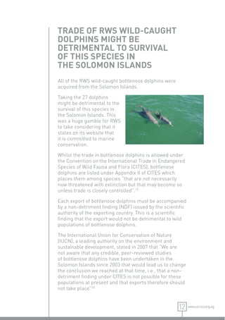 TRADE OF RWS WILD-CAUGHT
DOLPHINS MIGHT BE
DETRIMENTAL TO SURVIVAL
OF THIS SPECIES IN
THE SOLOMON ISLANDS
All of the RWS wild-caught bottlenose dolphins were
acquired from the Solomon Islands.

Taking the 27 dolphins
might be detrimental to the
survival of this species in
the Solomon Islands. This
was a huge gamble for RWS
to take considering that it
states on its website that
it is committed to marine
conservation.

Whilst the trade in bottlenose dolphins is allowed under
the Convention on the International Trade in Endangered
Species of Wild Fauna and Flora (CITES), bottlenose
dolphins are listed under Appendix II of CITES which
places them among species “that are not necessarily
now threatened with extinction but that may become so
unless trade is closely controlled”.19

Each export of bottlenose dolphins must be accompanied
by a non-detriment ﬁnding (NDF) issued by the scientiﬁc
authority of the exporting country. This is a scientiﬁc
ﬁnding that the export would not be detrimental to wild
populations of bottlenose dolphins.

The International Union for Conservation of Nature
(IUCN), a leading authority on the environment and
sustainable development, stated in 2007 that “We are
not aware that any credible, peer-reviewed studies
of bottlenose dolphins have been undertaken in the
Solomon Islands since 2003 that would lead us to change
the conclusion we reached at that time, i.e., that a non-
detriment ﬁnding under CITES is not possible for these
populations at present and that exports therefore should
not take place. 20
               ”


                                                      12    www.acres.org.sg
 