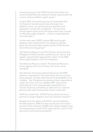 A working group of the CITES Animal Committee has
recommended that the Solomon Islands’ government set
a more cautious dolphin export quota.21

In April 2009, the working group recommended that
the Solomon Islands would now only export ten
dolphins a year, as a precautionary standard until
population surveys are completed. 22 The previous
annual export quota set by the government was a quota
of 100 wild-caught dolphins – a level of trade deemed
unsustainable.22

In that same year (2009), twenty RWS wild-caught
dolphins were exported from the Solomon Islands;
twice the recommended number by the CITES Animal
Committee working group.8,9

The National Museum and The Silliman University (the
Philippines CITES Scientiﬁc Authorities for marine and
aquatic species) both opposed the import of the RWS
wild-caught dolphins into the Philippines.

The National Museum stated “The National Museum…
ﬁrmly opposes this illicit activity. This must not be
tolerated”
         .

The Silliman University stated (referring to the RWS
dolphins importation) “the importation should not have
been allowed. The Non-Detrimental Finding (NDF) is not
credible… the Philippines by allowing these importations
under the cover of a non-credible NDF may well be
participating in the unsustainable exploitation of a
marine mammal, something at odds with our national
policy (under law) of protecting marine mammals”    .

IUCN has stated that “CITES Parties should not issue
permits to import dolphins from the Solomon Islands”20
                                                     .

Despite all of the above and IUCN’s recommendation,
the AVA stated in 2008 that they would grant the import
permits if the shipment of RWS wild-caught dolphins was
accompanied by a valid CITES export permit, and if it met
quarantine and housing standards.6
 