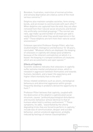 Boredom, frustration, restriction of normal activities
and sensory deprivation are cited as some of the most
serious concerns.26

Dolphins also maintain complex societies, form strong
bonds, and are known to communicate with each other.25
When dolphins are captured from the wild, they are often
removed from their natural social structures and forced
into artiﬁcially controlled groupings.26 The normal sex
ratio, age make-up and number of animals per pod is
vastly different from what they would experience in the
wild.26 These dolphins are torn from their natural social
environment.25

Cetacean specialist Professor Giorgio Pilleri, who has
studied dolphin intelligence and behaviour for 20 years,
concluded: “Whatever efforts are deployed, the keeping
of cetaceans in captivity will always pose problems
because of the inherent contradiction on which it is
based: the keeping in cramped conditions of creatures
which are accustomed to vast open spaces. 27”

Effects of Captivity
Scientiﬁc evidence indicates that cetaceans in captivity
suffer extreme mental and physical stress, which is
revealed in aggression between themselves and towards
humans, boredom, and a lower life expectancy and
higher infant mortality than in the wild.28

Stress-related conditions such as ulcers, stereotypical
behaviours and abnormal aggression within groups
frequently develop in predators denied the opportunity to
hunt.46

Professor Pilleri believes that captivity, coupled with
the destruction of the dolphin’s sophisticated social
structure, causes “profound psychological disturbance
and neurotic behaviour almost identical to that of
humans when held in solitary conﬁnement.”27 These
symptoms, he adds, “exacerbated by the utterly
degrading tricks they are forced to perform in captivity,”
include loss of communication, despair and suicidal
behaviour, and an unnatural aggression, probably
induced by feelings of intense claustrophobia.27




                                                       16    www.acres.org.sg
 