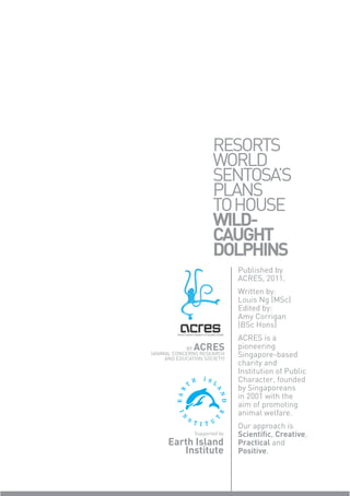 RESORTS
                      WORLD
                      SENTOSA’S
                      PLANS
                      TO HOUSE
                      WILD-
                      CAUGHT
                      DOLPHINS
                              Published by
                              ACRES, 2011.
                              Written by:
                              Louis Ng (MSc)
                              Edited by:
                              Amy Corrigan
                              (BSc Hons)
                              ACRES is a
            BY ACRES          pioneering
(ANIMAL CONCERNS RESEARCH
     AND EDUCATION SOCIETY)
                              Singapore-based
                              charity and
                              Institution of Public
                              Character, founded
                              by Singaporeans
                              in 2001 with the
                              aim of promoting
                              animal welfare.
                              Our approach is
               Supported by   Scientiﬁc, Creative,
      Earth Island            Practical and
         Institute            Positive.
 